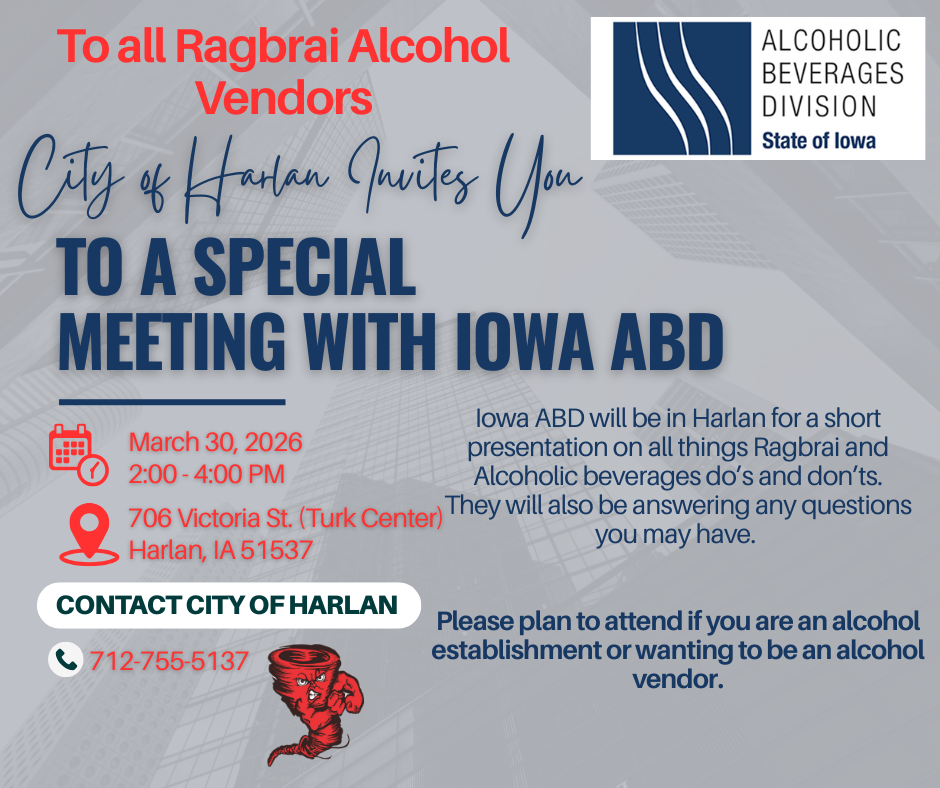 Text that says 'ALCOHOLIC BEVERAGES DIVISION State of lowa; To all Ragbrai Alcohol Vendors; City of Harlan Invites You TO A SPECIAL MEETING WITH IOWA ABD; lowa ABD will be in Harlan for short presentation on all things RAGBRAI and alcoholic beverages do's and don'ts. They will also be answering any questions you may have. March 30, 2026 2:00 - 4:00 PM. 706 Victoria St. (Turk Center) Harlan, IA 51537; CONTACT CITY OF HARLAN 712-755-5137; Please plan to attend if you are an alcohol establishment or wanting to be an alcohol vendor.'